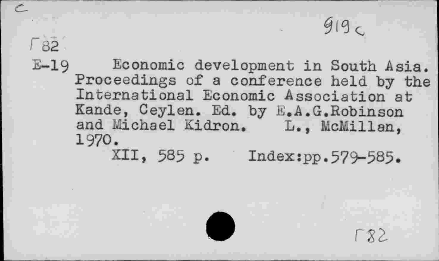 ﻿r 82
E-19 Economic development in South Asia. Proceedings of a conference held by the International Economic Association at Kande, Ceylen. Ed. by E.A.G.Robinson and Michael Kidron, L., McMillan, 1970.
XII, 585 p.	Index:pp.579-585.
